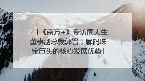 《南方+》专访周大生董事副总裁郭晋，解码珠宝巨头的核心发展优势