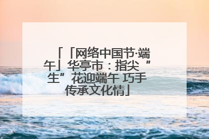 「网络中国节·端午」华亭市：指尖“生”花迎端午 巧手传承文化情