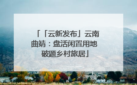 「云新发布」云南曲靖：盘活闲置用地 破题乡村旅居
