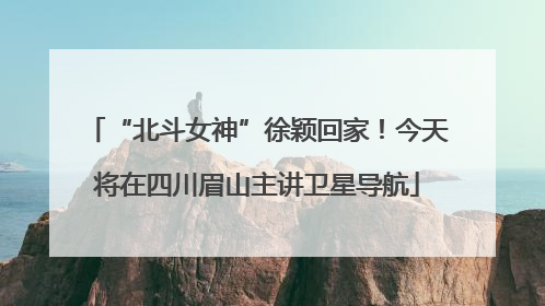 “北斗女神”徐颖回家！今天将在四川眉山主讲卫星导航