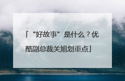 “好故事”是什么?优酷副总裁关旭划重点