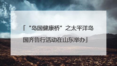 “岛国健康桥”之太平洋岛国齐鲁行活动在山东举办