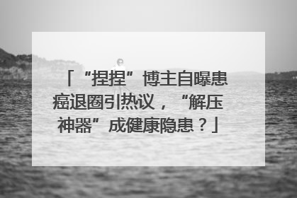 “捏捏”博主自曝患癌退圈引热议，“解压神器”成健康隐患？