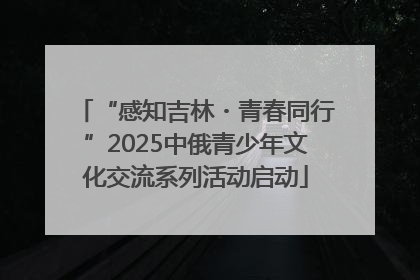 “感知吉林・青春同行”2025中俄青少年文化交流系列活动启动