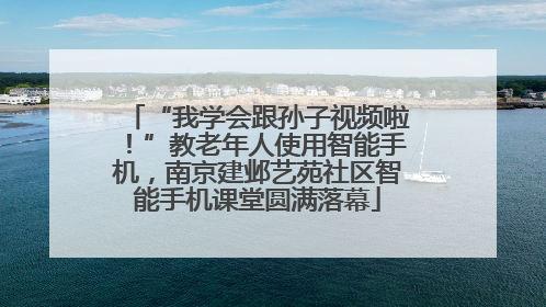 “我学会跟孙子视频啦！”教老年人使用智能手机，南京建邺艺苑社区智能手机课堂圆满落幕