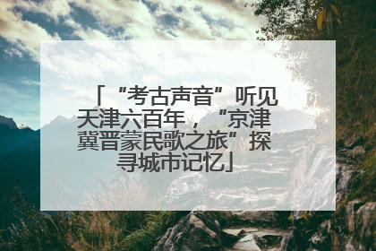“考古声音”听见天津六百年，“京津冀晋蒙民歌之旅”探寻城市记忆