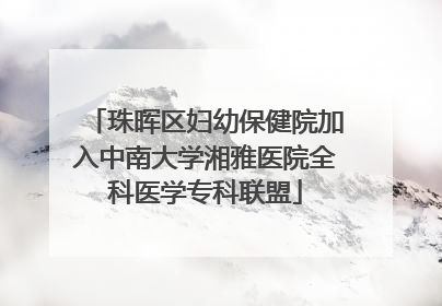 珠晖区妇幼保健院加入中南大学湘雅医院全科医学专科联盟