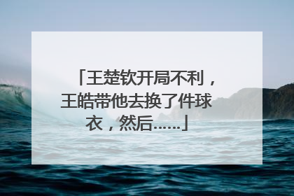 王楚钦开局不利，王皓带他去换了件球衣，然后……