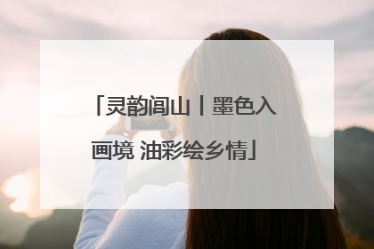 灵韵闾山丨墨色入画境 油彩绘乡情