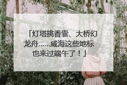 灯塔挑香囊、大桥幻龙舟……威海这些地标也来过端午了！