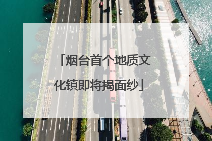 烟台首个地质文化镇即将揭面纱