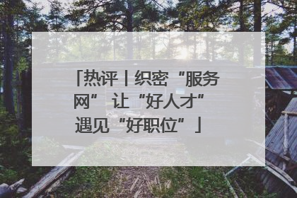 热评丨织密“服务网” 让“好人才”遇见“好职位”
