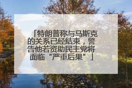 特朗普称与马斯克的关系已经结束，警告他若资助民主党将面临“严重后果”