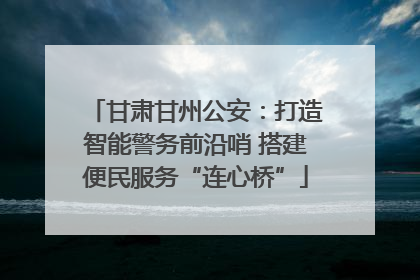 甘肃甘州公安：打造智能警务前沿哨 搭建便民服务“连心桥”