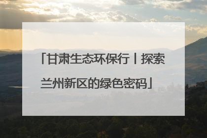 甘肃生态环保行丨探索兰州新区的绿色密码