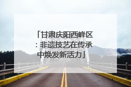 甘肃庆阳西峰区：非遗技艺在传承中焕发新活力