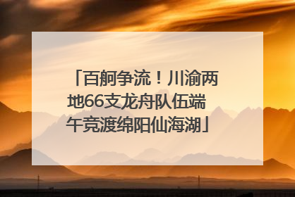 百舸争流！川渝两地66支龙舟队伍端午竞渡绵阳仙海湖