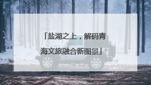 盐湖之上，解码青海文旅融合新图景
