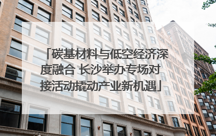 碳基材料与低空经济深度融合 长沙举办专场对接活动撬动产业新机遇
