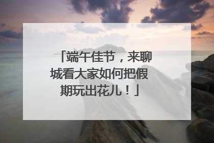 端午佳节,来聊城看大家如何把假期玩出花儿!