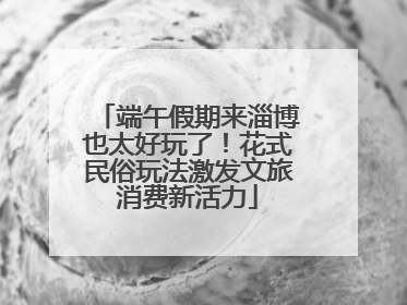 端午假期来淄博也太好玩了！花式民俗玩法激发文旅消费新活力
