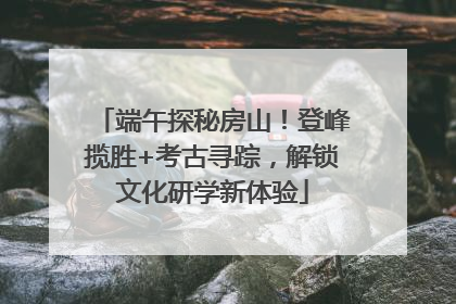 端午探秘房山！登峰揽胜+考古寻踪，解锁文化研学新体验