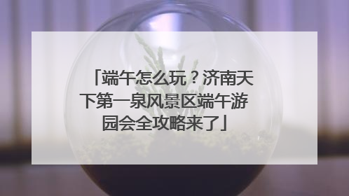 端午怎么玩？济南天下第一泉风景区端午游园会全攻略来了