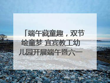 端午藏童趣，双节绘童梦 宜宾教工幼儿园开展端午暨六一亲子游园活动