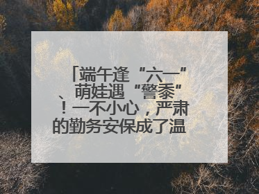 端午逢“六一”、萌娃遇“警黍”！一不小心，严肃的勤务安保成了温情的节日互动