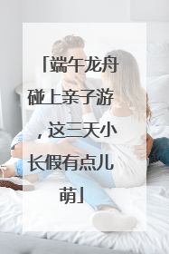 端午龙舟碰上亲子游，这三天小长假有点儿萌