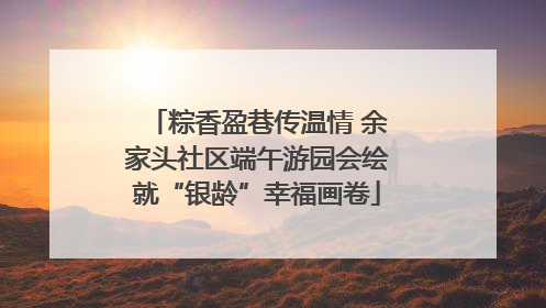 粽香盈巷传温情 余家头社区端午游园会绘就“银龄”幸福画卷
