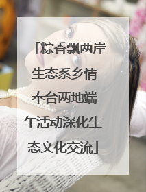粽香飘两岸 生态系乡情 奉台两地端午活动深化生态文化交流