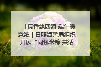 粽香飘四海 端午暖意浓｜日照海警局组织开展“同包米粽 共话端午”系列活动
