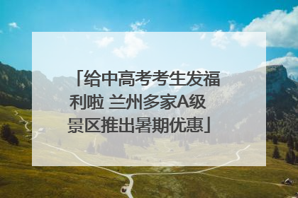 给中高考考生发福利啦 兰州多家A级景区推出暑期优惠