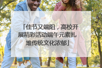 佳节又端阳，高校开展精彩活动端午元素扎堆传统文化浓郁