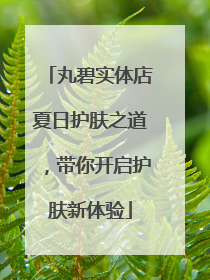 丸碧实体店夏日护肤之道，带你开启护肤新体验