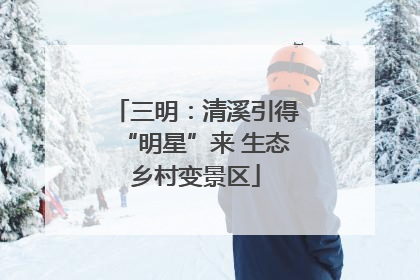 三明：清溪引得“明星”来 生态乡村变景区