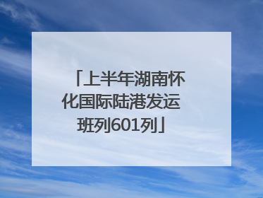上半年湖南怀化国际陆港发运班列601列
