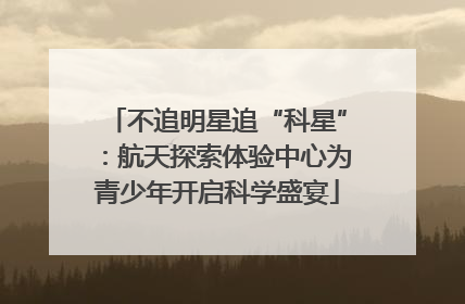 不追明星追“科星”：航天探索体验中心为青少年开启科学盛宴