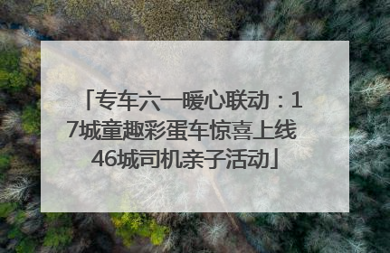 专车六一暖心联动：17城童趣彩蛋车惊喜上线 46城司机亲子活动