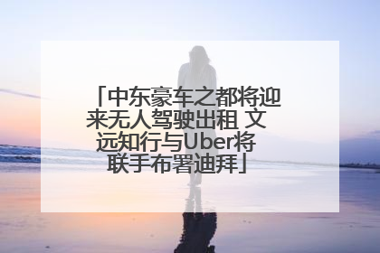 中东豪车之都将迎来无人驾驶出租 文远知行与Uber将联手布署迪拜