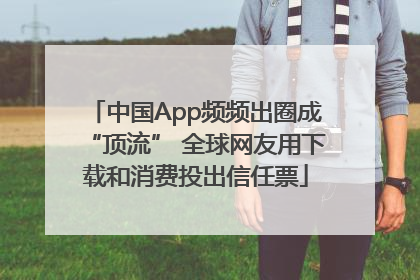 中国App频频出圈成“顶流” 全球网友用下载和消费投出信任票