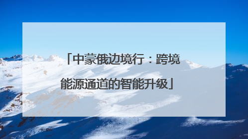 中蒙俄边境行：跨境能源通道的智能升级