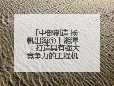 中部制造 扬帆出海①丨湘潭：打造具有强大竞争力的工程机械再制造基地