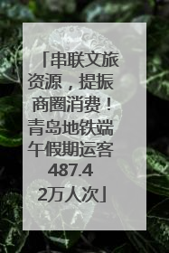 串联文旅资源，提振商圈消费！青岛地铁端午假期运客487.42万人次