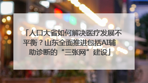 人口大省如何解决医疗发展不平衡？山东全面推进包括AI辅助诊断的“三张网”建设
