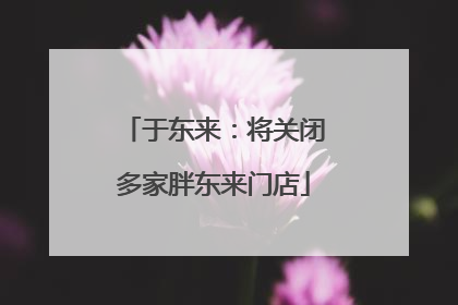于东来：将关闭多家胖东来门店