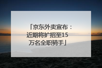 京东外卖宣布：近期将扩招至15万名全职骑手