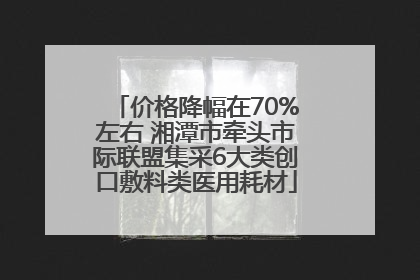 价格降幅在70%左右 湘潭市牵头市际联盟集采6大类创口敷料类医用耗材