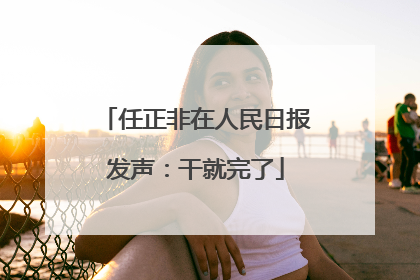 任正非在人民日报发声：干就完了